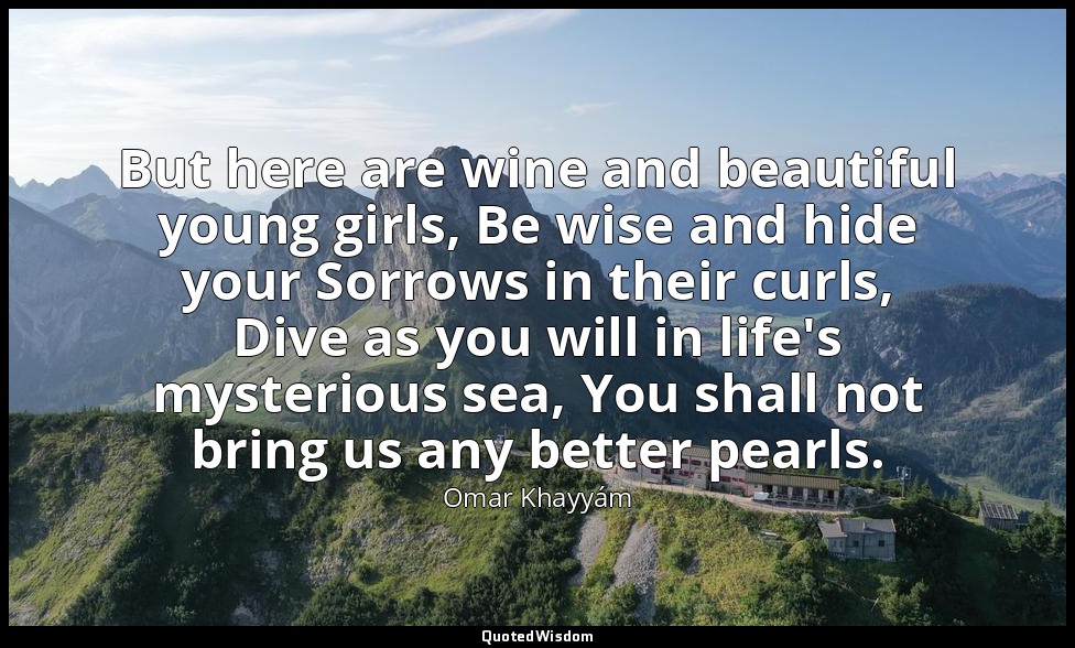 But here are wine and beautiful young girls, Be wise and hide your Sorrows in th — Omar Khayyám