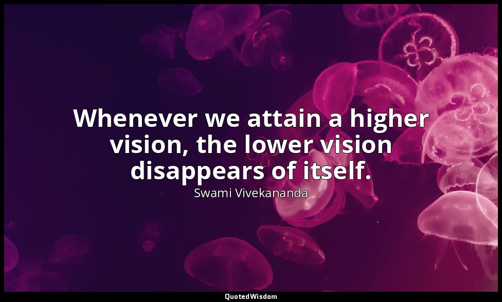 Whenever we attain a higher vision, the lower vision disappears of itself. — Swami Vivekananda