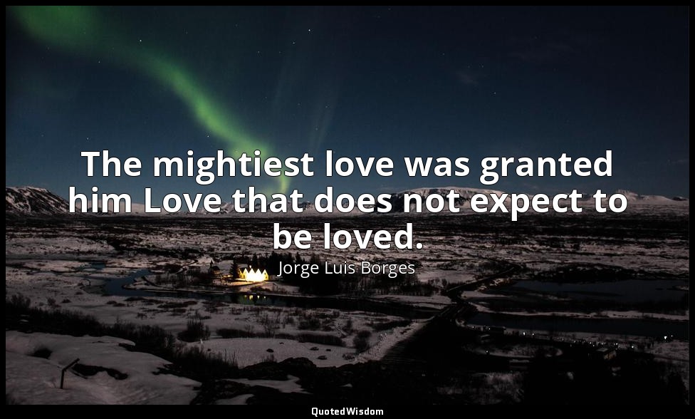 The mightiest love was granted him Love that does not expect to be loved. — Jorge Luis Borges