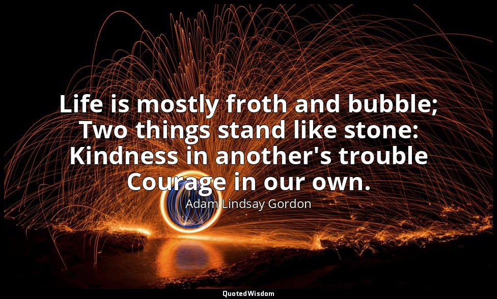 Life is mostly froth and bubble; Two things stand like stone: Kindness in anothe — Adam Lindsay Gordon