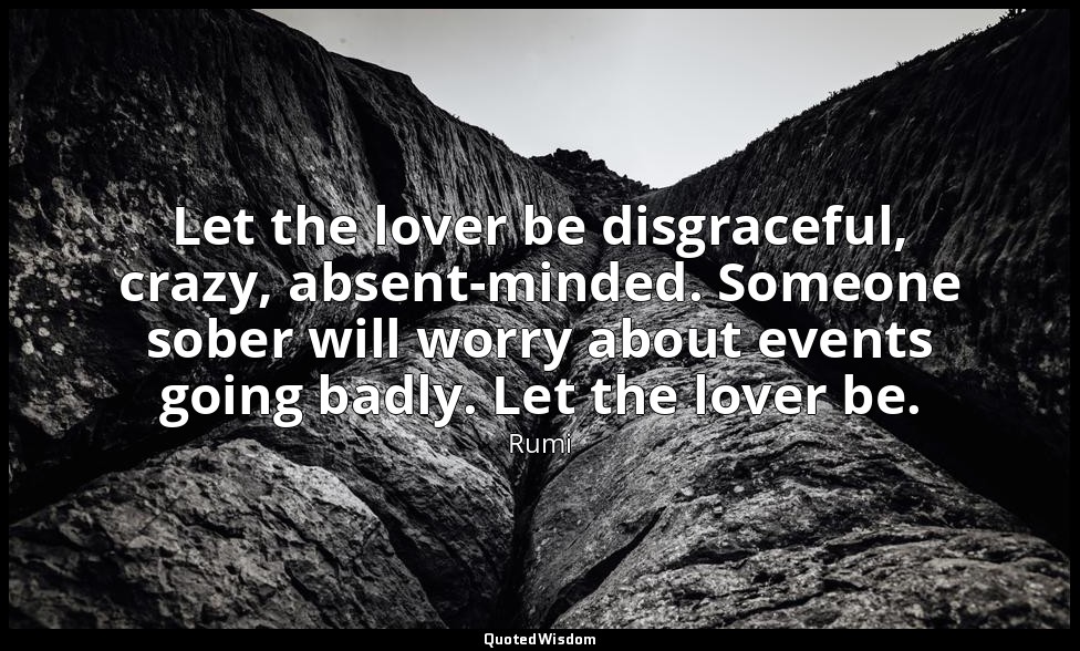 Let the lover be disgraceful, crazy, absent-minded. Someone sober will worry abo — Rumi