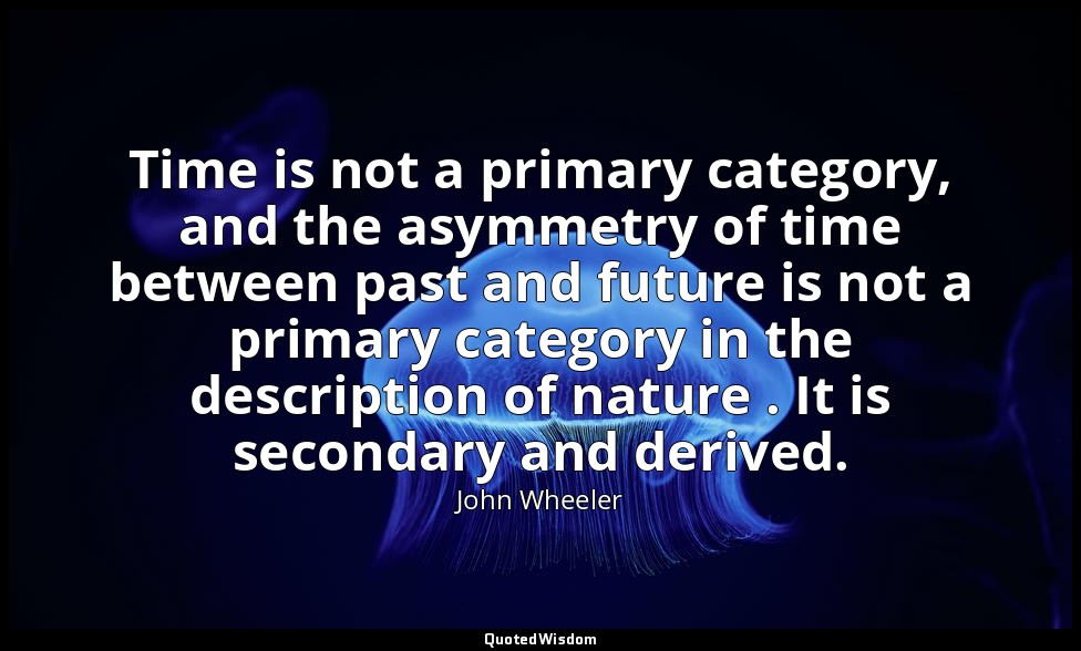 Time is not a primary category, and the asymmetry of time between past and futur — John Wheeler
