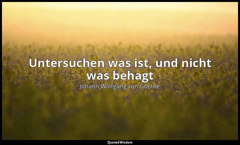 Untersuchen was ist, und nicht was behagt — Johann Wolfgang von Goethe