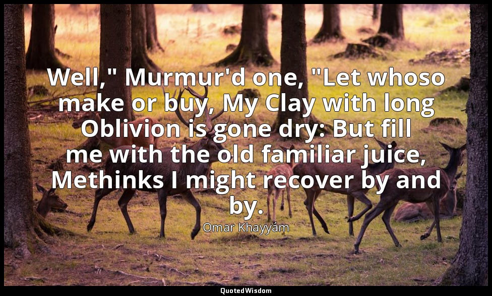 Well," Murmur'd one, "Let whoso make or buy, My Clay with long Oblivion is gone  — Omar Khayyám