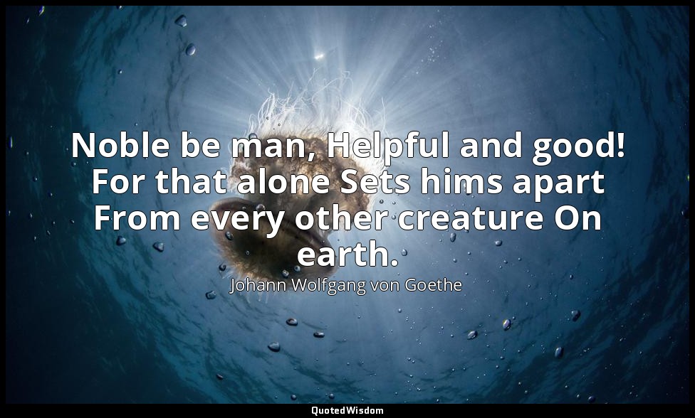 Noble be man, Helpful and good! For that alone Sets hims apart From every other  — Johann Wolfgang von Goethe
