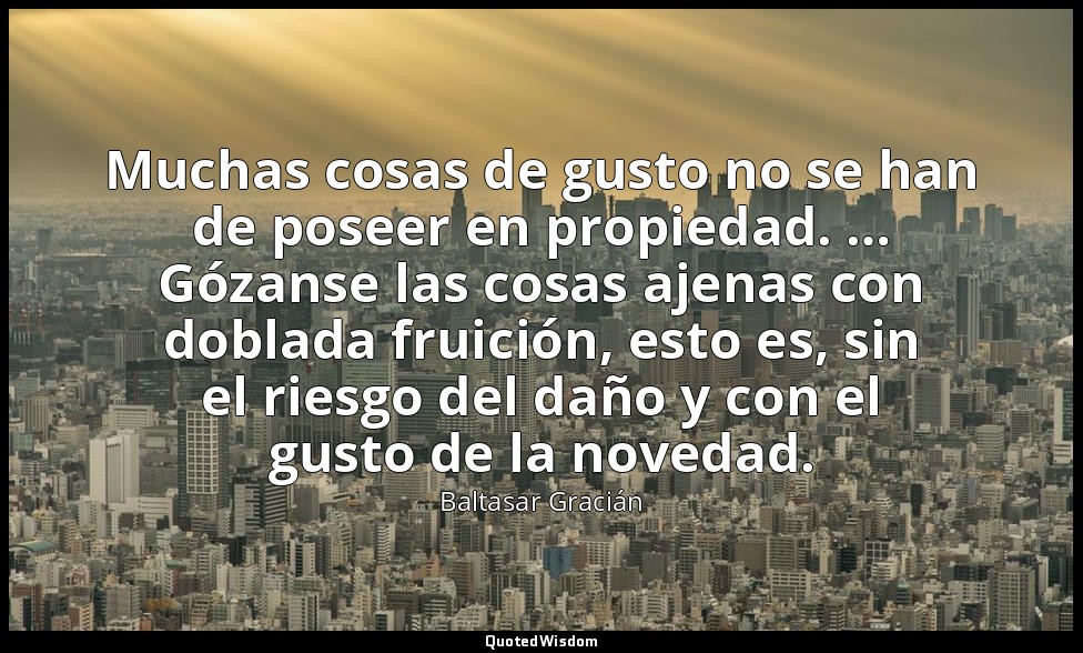 Muchas cosas de gusto no se han de poseer en propiedad. … Gózanse las cosas ajen — Baltasar Gracián