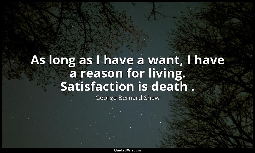 As long as I have a want, I have a reason for living. Satisfaction is death . — George Bernard Shaw