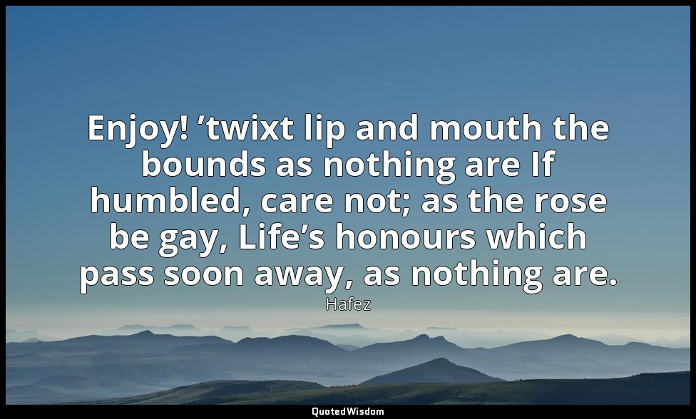 Enjoy! ’twixt lip and mouth the bounds as nothing are If humbled, care not; as t — Hafez