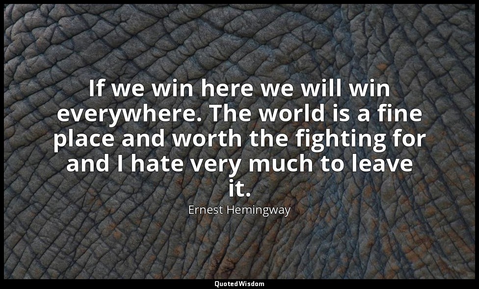 If we win here we will win everywhere. The world is a fine place and worth the f — Ernest Hemingway
