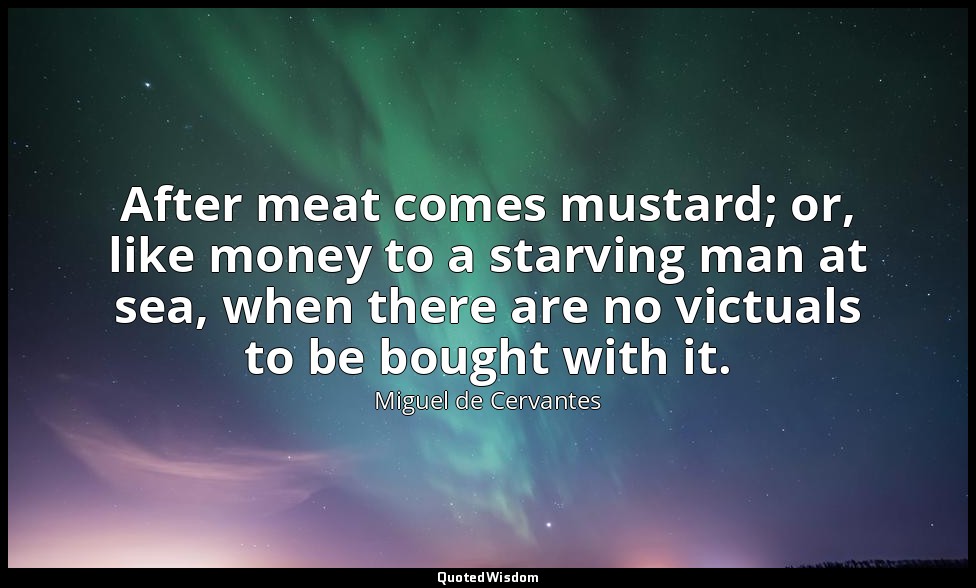 After meat comes mustard; or, like money to a starving man at sea, when there ar — Miguel de Cervantes
