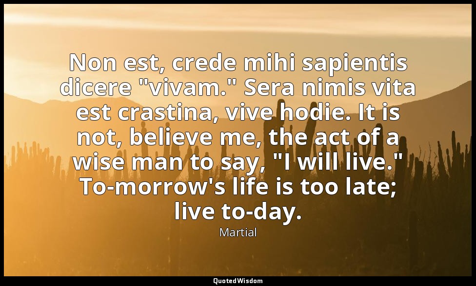 Non est, crede mihi sapientis dicere "vivam." Sera nimis vita est crastina, vive — Martial