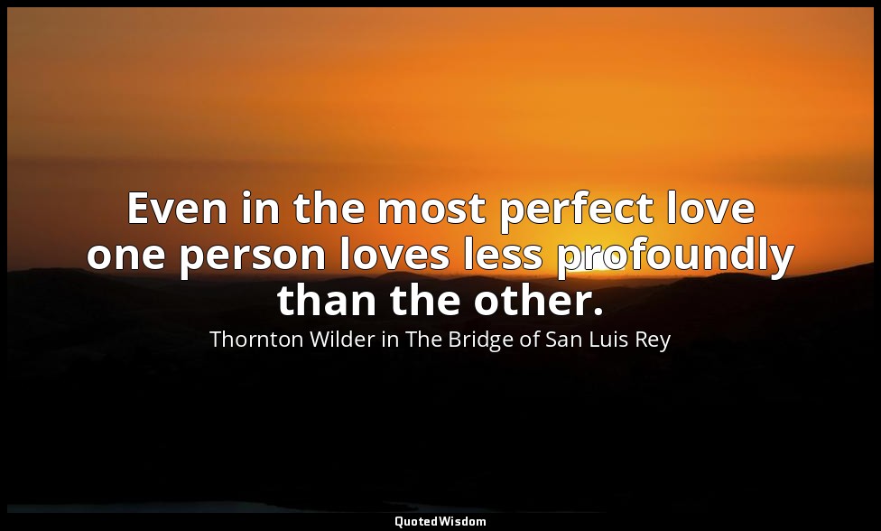 Even in the most perfect love one person loves less profoundly than the other. — Thornton Wilder in The Bridge of San Luis Rey