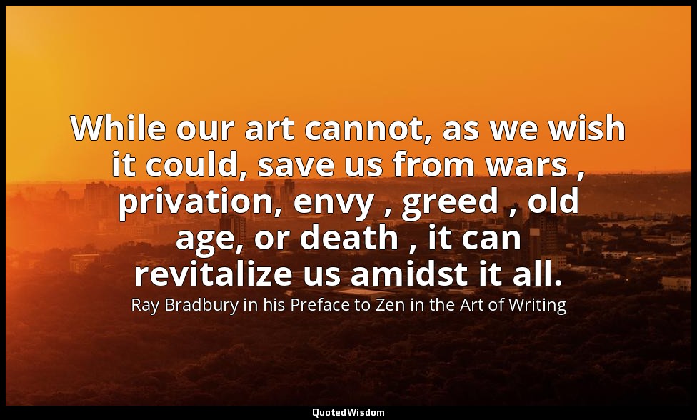 While our art cannot, as we wish it could, save us from wars , privation, envy , — Ray Bradbury in his Preface to Zen in the Art of Writing