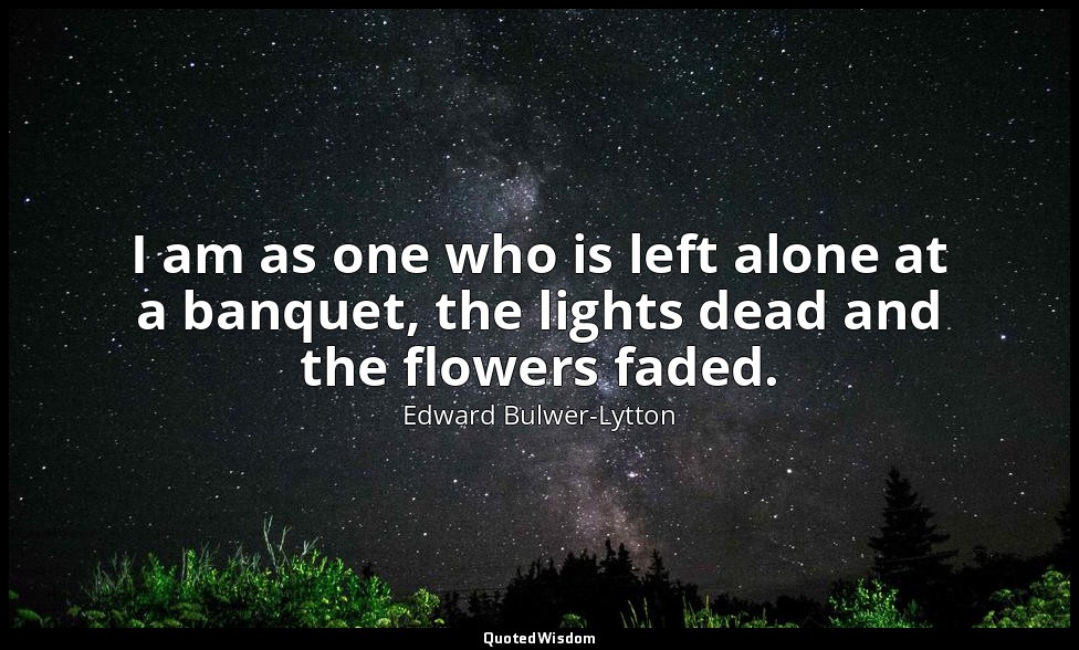 I am as one who is left alone at a banquet, the lights dead and the flowers fade — Edward Bulwer-Lytton