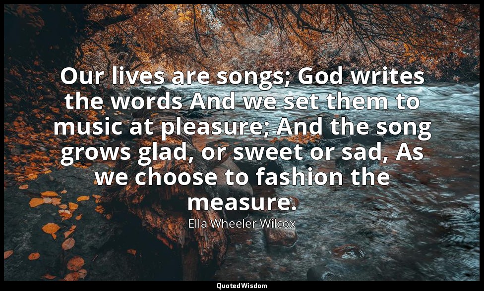 Our lives are songs; God writes the words And we set them to music at pleasure;  — Ella Wheeler Wilcox