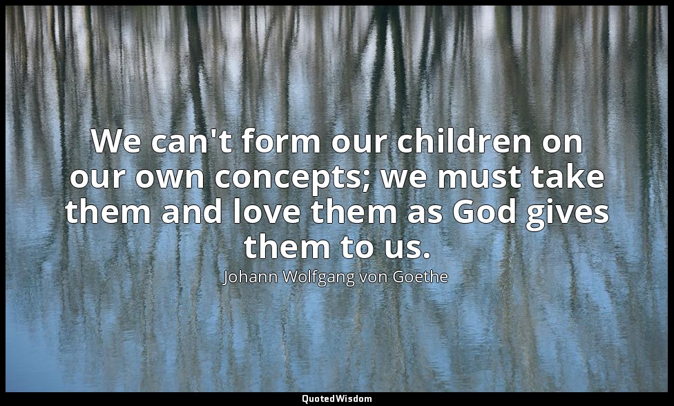 We can't form our children on our own concepts; we must take them and love them  — Johann Wolfgang von Goethe