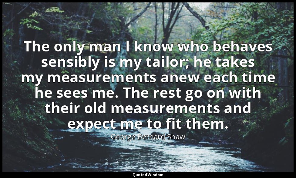 The only man I know who behaves sensibly is my tailor; he takes my measurements  — George Bernard Shaw