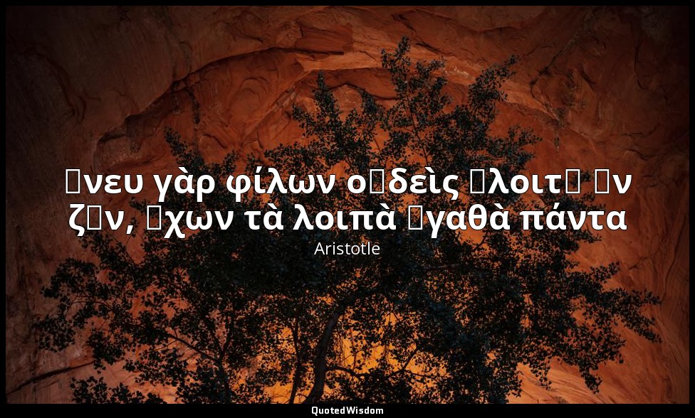 ἄνευ γὰρ φίλων οὐδεὶς ἕλοιτ᾽ ἂν ζῆν, ἔχων τὰ λοιπὰ ἀγαθὰ πάντα — Aristotle