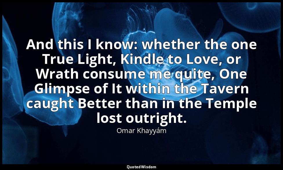 And this I know: whether the one True Light, Kindle to Love, or Wrath consume me — Omar Khayyám