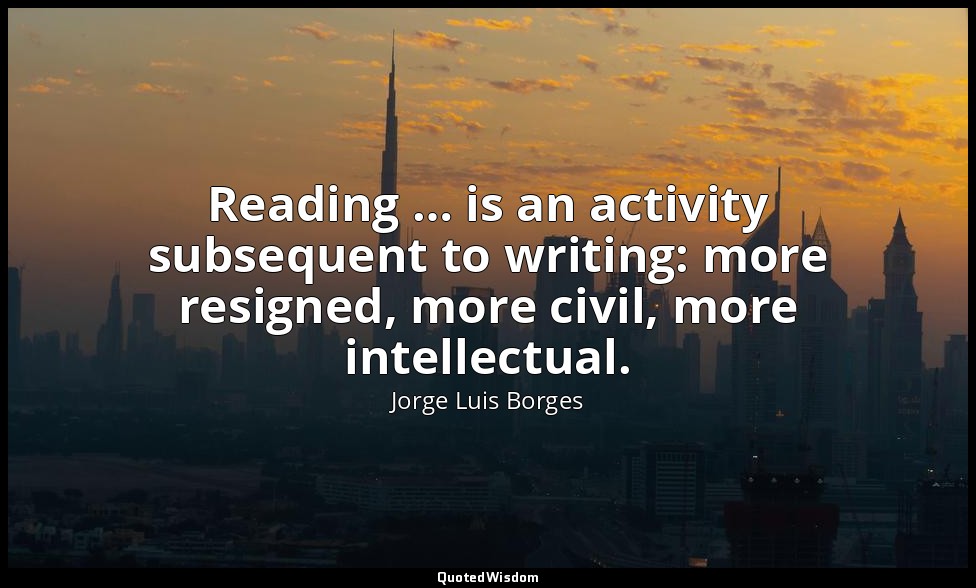 Reading … is an activity subsequent to writing: more resigned, more civil, more  — Jorge Luis Borges