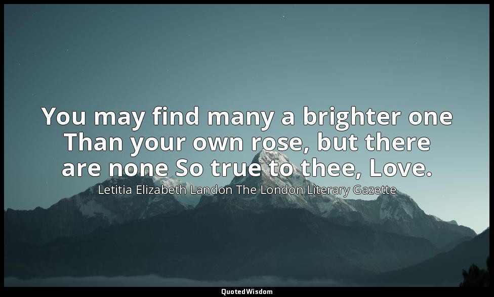 You may find many a brighter one Than your own rose, but there are none So true  — Letitia Elizabeth Landon The London Literary Gazette