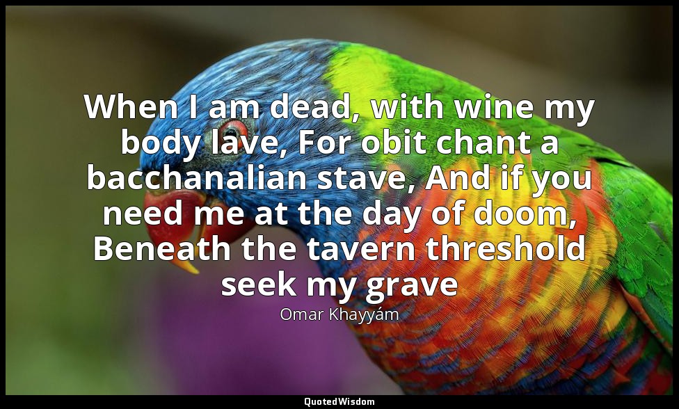 When I am dead, with wine my body lave, For obit chant a bacchanalian stave, And — Omar Khayyám