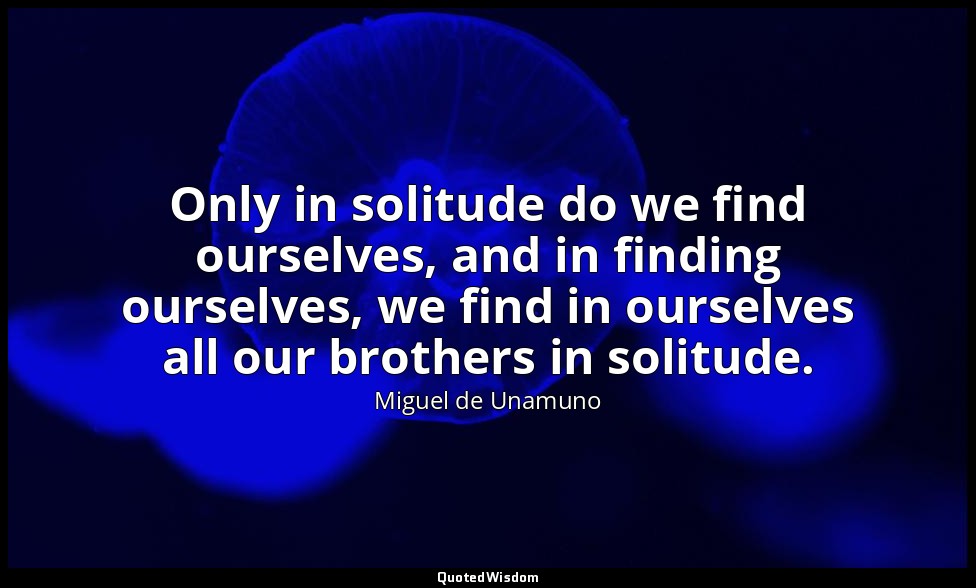 Only in solitude do we find ourselves, and in finding ourselves, we find in ours — Miguel de Unamuno