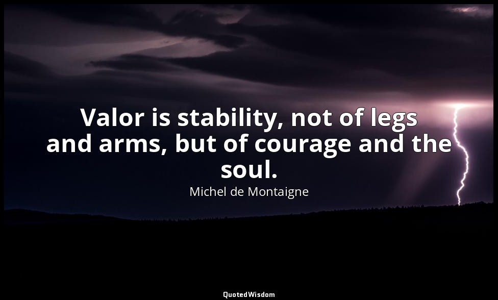 Valor is stability, not of legs and arms, but of courage and the soul. — Michel de Montaigne