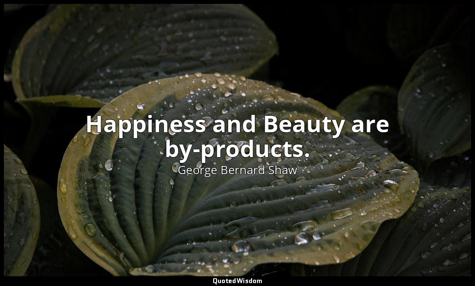Happiness and Beauty are by-products. — George Bernard Shaw
