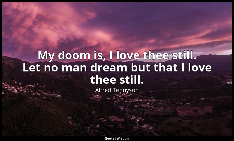 My doom is, I love thee still. Let no man dream but that I love thee still. — Alfred Tennyson