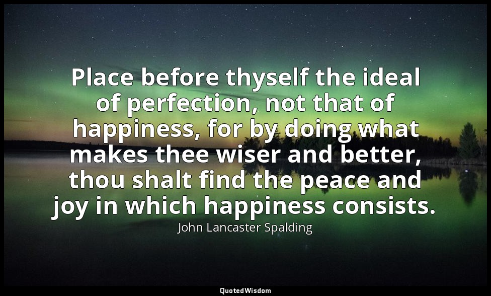 Place before thyself the ideal of perfection, not that of happiness, for by doin — John Lancaster Spalding