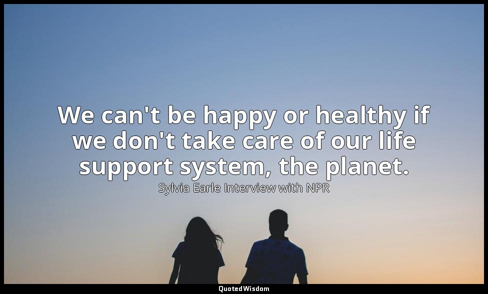 We can't be happy or healthy if we don't take care of our life support system, t — Sylvia Earle Interview with NPR