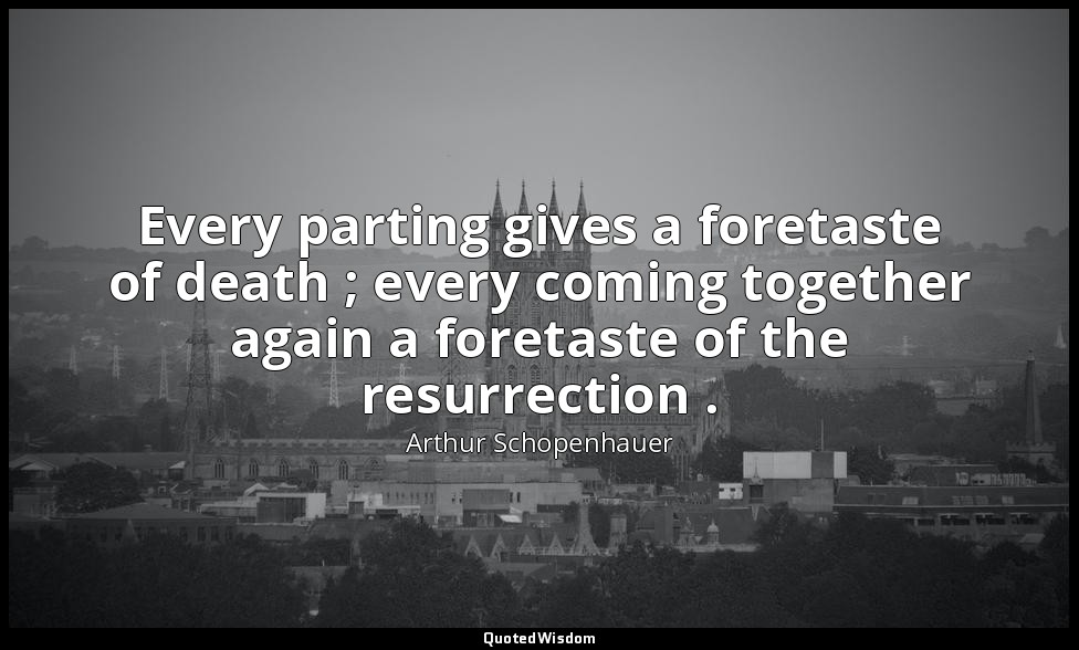 Every parting gives a foretaste of death ; every coming together again a foretas — Arthur Schopenhauer