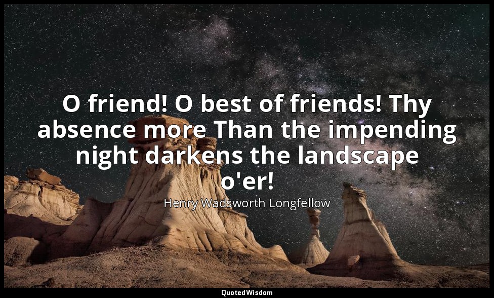 O friend! O best of friends! Thy absence more Than the impending night darkens t — Henry Wadsworth Longfellow