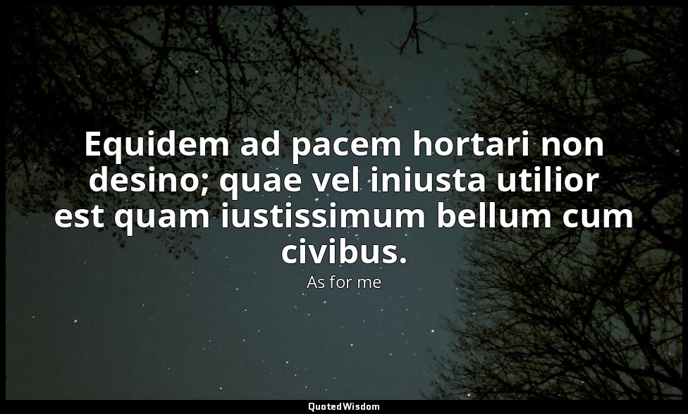 Equidem ad pacem hortari non desino; quae vel iniusta utilior est quam iustissim — As for me