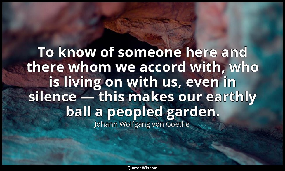 To know of someone here and there whom we accord with, who is living on with us, — Johann Wolfgang von Goethe