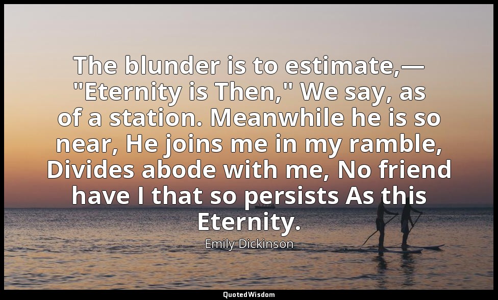 The blunder is to estimate,— "Eternity is Then," We say, as of a station. Meanwh — Emily Dickinson