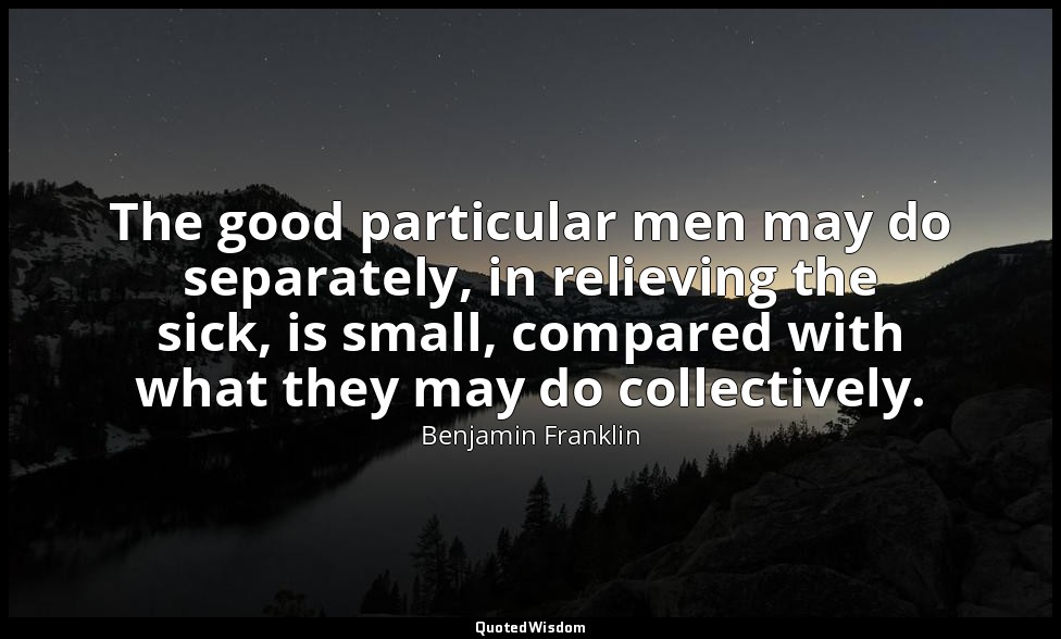 The good particular men may do separately, in relieving the sick, is small, comp — Benjamin Franklin