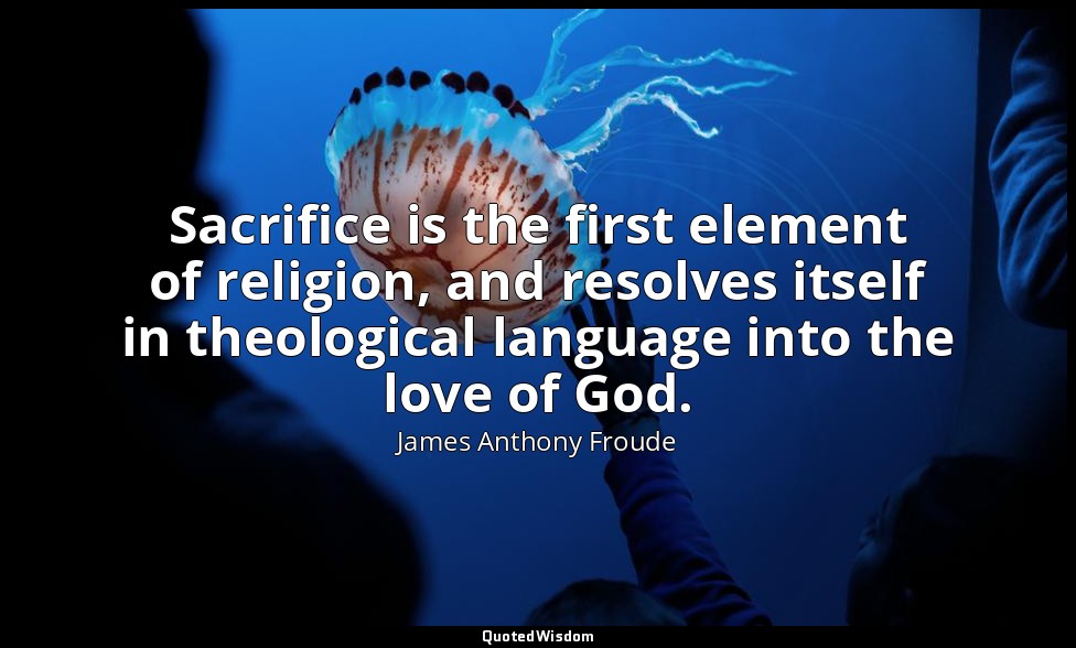 Sacrifice is the first element of religion, and resolves itself in theological l — James Anthony Froude