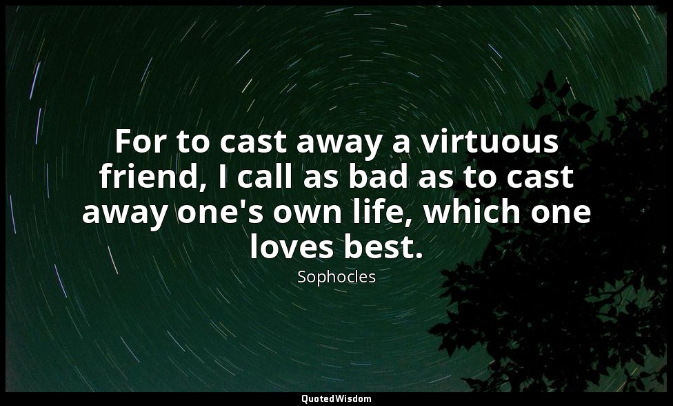For to cast away a virtuous friend, I call as bad as to cast away one's own life — Sophocles