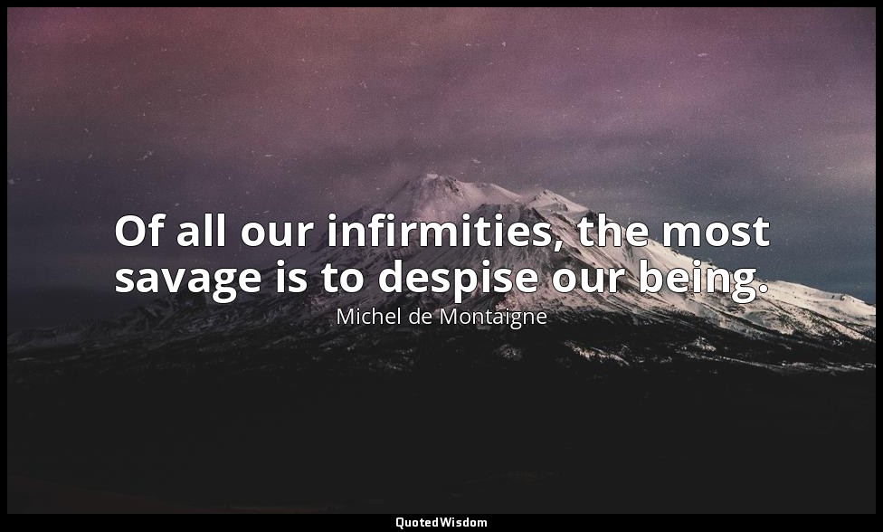 Of all our infirmities, the most savage is to despise our being. — Michel de Montaigne
