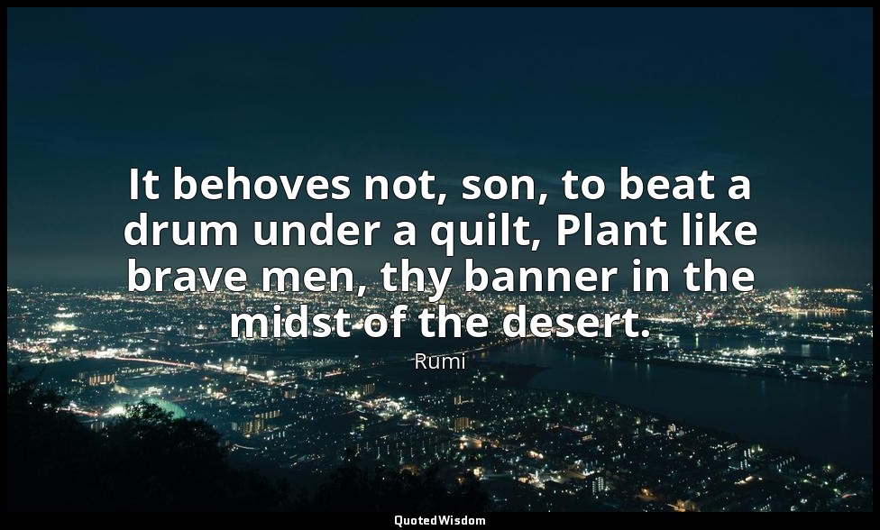 It behoves not, son, to beat a drum under a quilt, Plant like brave men, thy ban — Rumi
