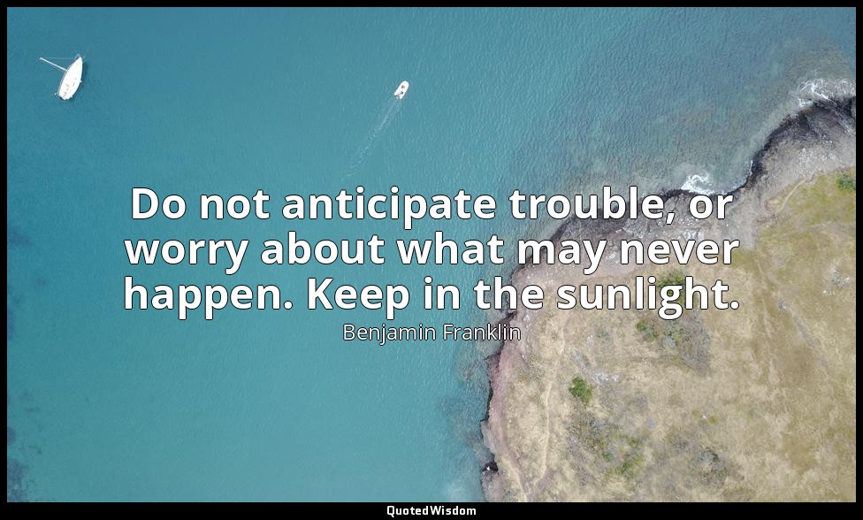 Do not anticipate trouble, or worry about what may never happen. Keep in the sun — Benjamin Franklin