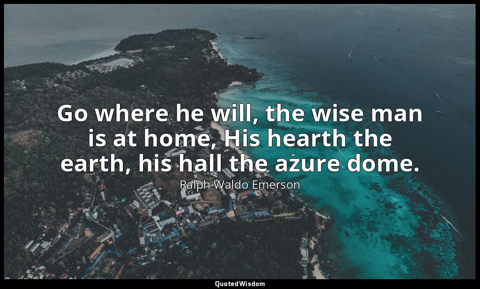 Go where he will, the wise man is at home, His hearth the earth, his hall the az — Ralph Waldo Emerson