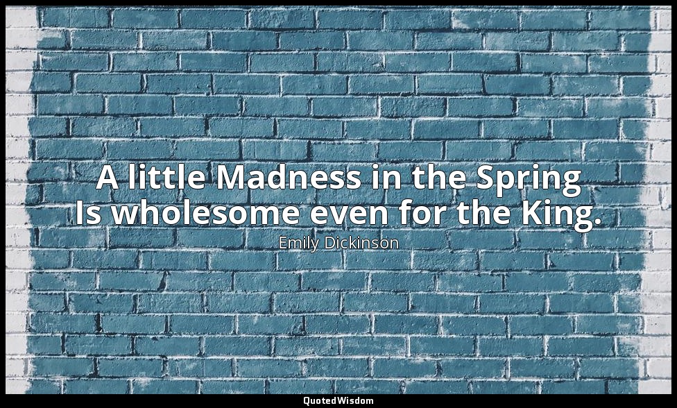 A little Madness in the Spring Is wholesome even for the King. — Emily Dickinson