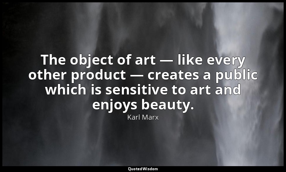 The object of art — like every other product — creates a public which is sensiti — Karl Marx