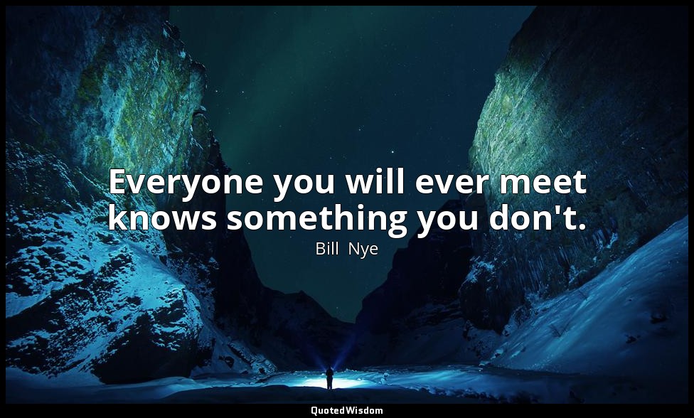 Everyone you will ever meet knows something you don't. — Bill  Nye