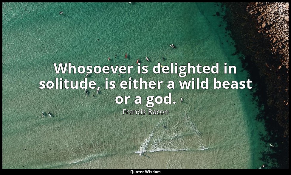 Whosoever is delighted in solitude, is either a wild beast or a god. — Francis Bacon