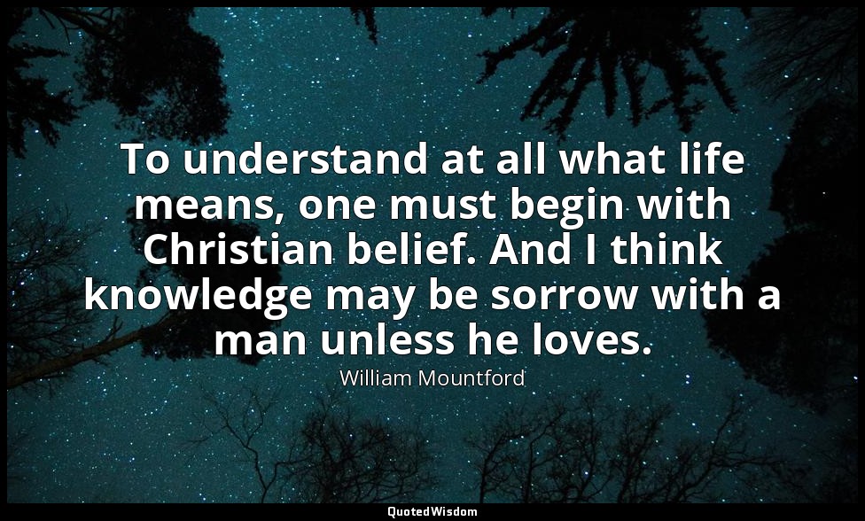 To understand at all what life means, one must begin with Christian belief. And  — William Mountford