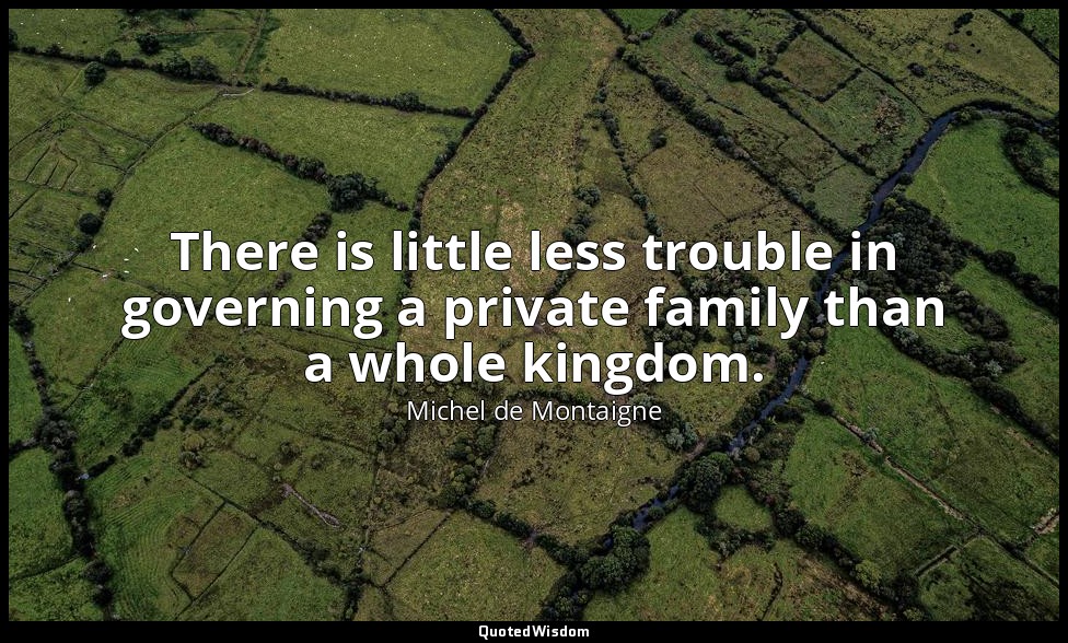There is little less trouble in governing a private family than a whole kingdom. — Michel de Montaigne
